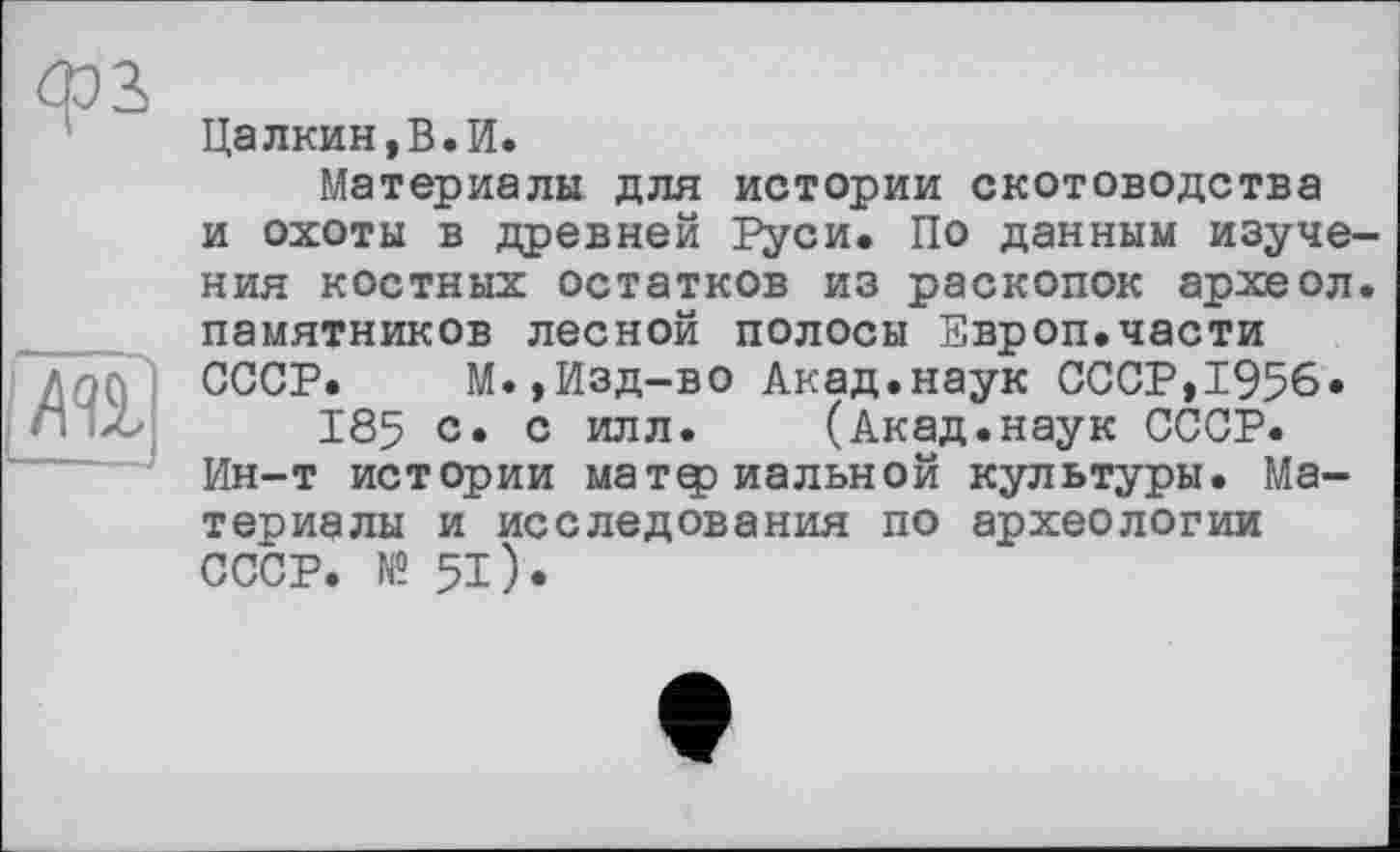 ﻿Цалкин,В.И.
Материалы для истории скотоводства и охоты в древней Руси. По данным изучения костных остатков из раскопок археол. памятников лесной полосы Европ.части СССР. М.,Изд-во Акад.наук СССР,1956«
185 с» с илл. (Акад.наук СССР. Ин-т истории материальной культуры. Материалы и исследования по археологии СССР. № 51).